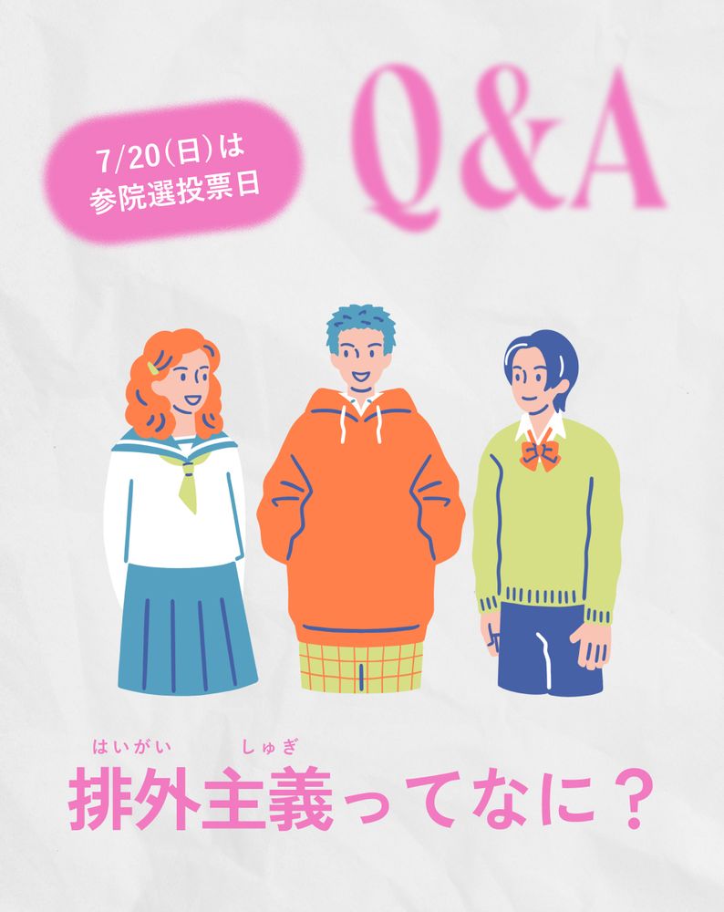3人の若者が描かれたイラスト。左側の生徒はセーラー服を着ており、オレンジ色のパーカーを着た生徒が中央に、緑色のセーターと青いズボンを着用した生徒が右側に配置されている。左上には「7/20(日)は参議院選挙投票日」と書かれたピンク色の吹き出しがあり、その右隣にはピンク色の大きな文字で「Q&A」と書かれている。イラストの下部には、大きな文字で「排外主義ってなに？」と書かれている。
