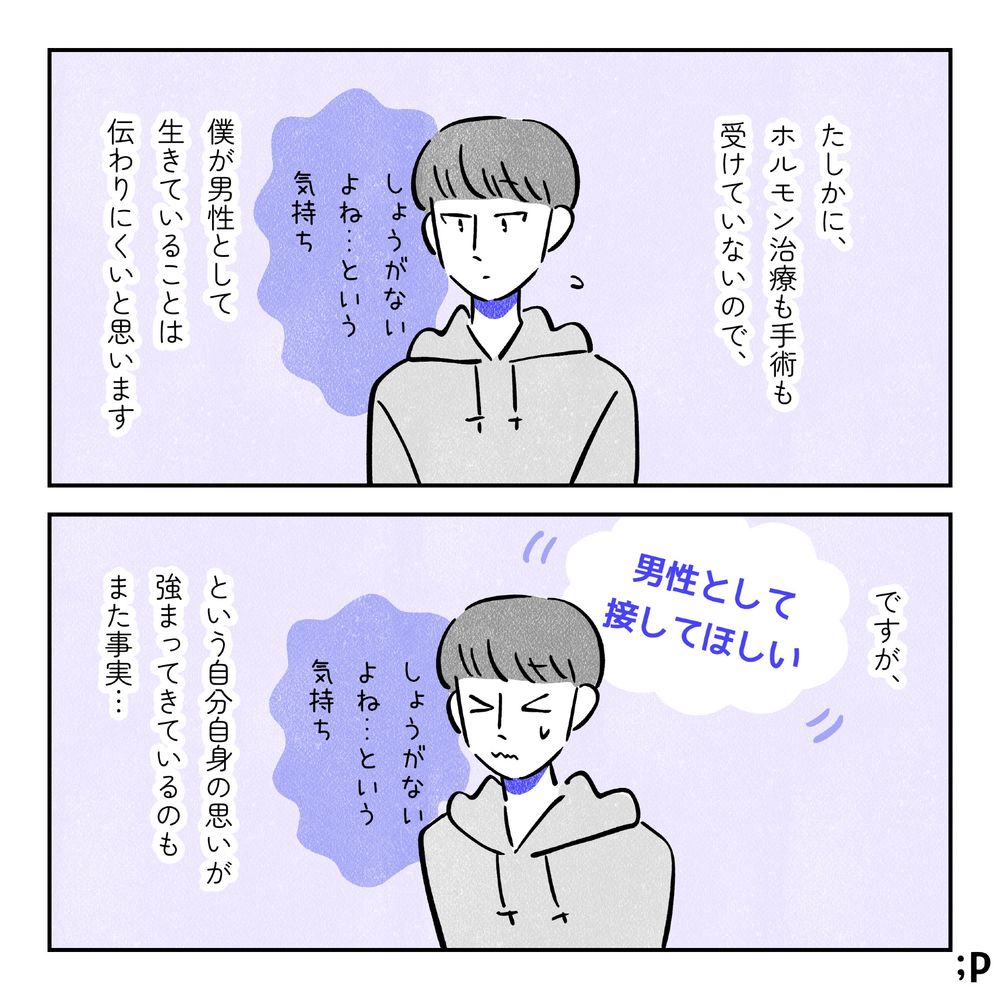 たしかに、ホルモン治療も手術も受けていないので、僕が男性として生きていることは伝わりにくいと思います。しょうがないよね…という気持ちを抱えているユウ。ですが、「男性として接してほしい」という自分自身の思いが強まってきているのもまた事実…。
