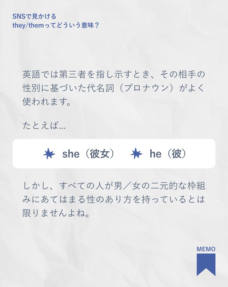 英語では第三者を指し示すとき、その相手の性別に基づいた代名詞（プロナウン）がよく使われます。
たとえば...
しかし、すべての人が男／女の二元的な枠組みにあてはまる性のあり方を持っているとは限りませんよね。