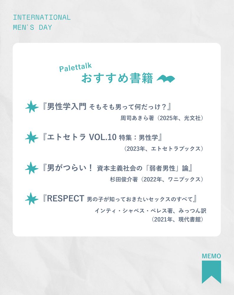 Palettalkおすすめ書籍
『男性学入門 そもそも男って何だっけ？』周司あきら著（2025年、光文社）
『エトセトラ VOL.10 特集：男性学』（2023年、エトセトラブックス）
『男がつらい！ 資本主義社会の「弱者男性」論』杉田俊介著（2022年、ワニブックス）
『RESPECT 男の子が知っておきたいセックスのすべて』インティ・シャベス・ペレス著、みっつん訳（2021年、現代書館）

