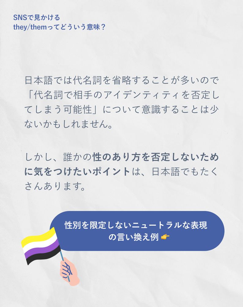 日本語では代名詞を省略することが多いので「代名詞で相手のアイデンティティを否定してしまう可能性」について意識することは少ないかもしれません。
しかし、誰かの性のあり方を否定しないために気をつけたいポイントは、日本語でもたくさんあります。
性別を限定しないニュートラルな表現 の言い換え例