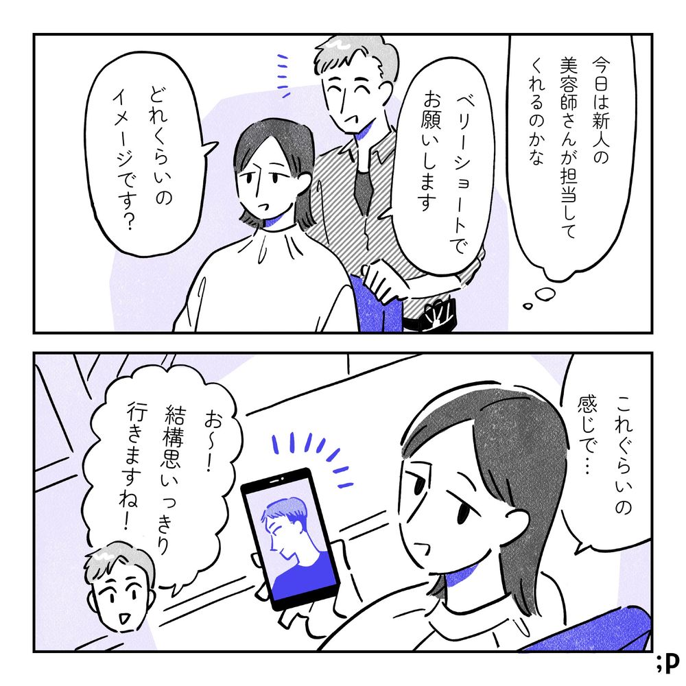 A「今日は新人の美容師さんが担当してくれるのかな」と思いながら「ベリーショートでお願いします」と椅子に座る。男性美容師「どれくらいのイメージです？」A、写真を見せながら「これぐらいの感じで…」男性美容師「お〜！結構思いっきり行きますね！」
