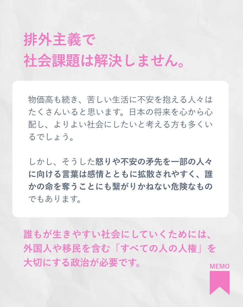 排外主義で社会課題は解決しません。
物価高も続き、苦しい生活に不安を抱える人々はたくさんいると思います。日本の将来を心から心配し、よりよい社会にしたいと考える方も多くいるでしょう。

しかし、そうした怒りや不安の矛先を一部の人々に向ける言葉は感情とともに拡散されやすく、誰かの命を奪うことにも繋がりかねない危険なものでもあります。

誰もが生きやすい社会にしていくためには、外国人や移民を含む「すべての人の人権」を大切にする政治が必要です。

