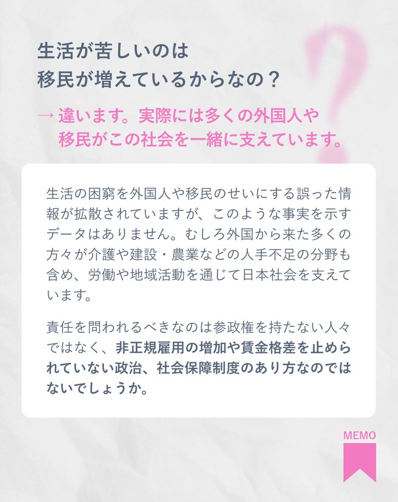 生活が苦しいのは移民が増えているからなの？
→ 違います。実際には多くの外国人や移民がこの社会を一緒に支えています。

生活の困窮を外国人や移民のせいにする誤った情報が拡散されていますが、このような事実を示すデータはありません。むしろ外国から来た多くの方々が介護や建設・農業などの人手不足の分野も含め、労働や地域活動を通じて日本社会を支えています。

責任を問われるべきなのは参政権を持たない人々ではなく、非正規雇用の増加や賃金格差を止められていない政治、社会保障制度のあり方なのではないでしょうか。


