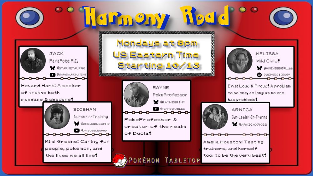 A promotional image that has the background of two pokedex side bys side with the title "Harmony Road

Mondays at 8pm us eastern time starting 10/13"

There are 5 seperate mini profiles each looking like an old school pokemon status screen each featuring. A lack and white photo with their own stats and short descriptor stating from top left it is

man with a fabulous braided beard
"Jack (bluesky logo) @starmetalpro
(youtube logo) @starmetalproductions
parapoke pi 
Hevard Hart: A seeker of truths both Mundane and obscure"

A woman making a charmingly goofy face wearing A hat
"Siobhan (Bluesky logo) @drbubblesphd.bsky.social
(YouTube logo) @Dr.Bubblesphd
 nurse in training 
Kimi Greene: caring for people  pokemon and loves we all live!"

A man with a Mohawk wearing A denim vest
"Rayne (Bluesky logo) @raynegrimm
(youtube logo) @FennecFables 
PokeProfessor 
PokeProfessor and creator of the realm of Duola!"

A woman holding A maassive fuck off hammer and a smile
"Arnica
(Bluesky logo) @arnicaxross 
Gym leader in training
Amelia Houston: Testing trainers, and herself too, to be the very best"

A woman wearing cat hear over the head headphones and glasses
"Melissa
(Bluesky logo) @honeybeegirl122
(Spotify logo) Dunsparce & drampa
Wild child
Eris: loud and proud! A problem to No one, as long as no one has a problem!" 

