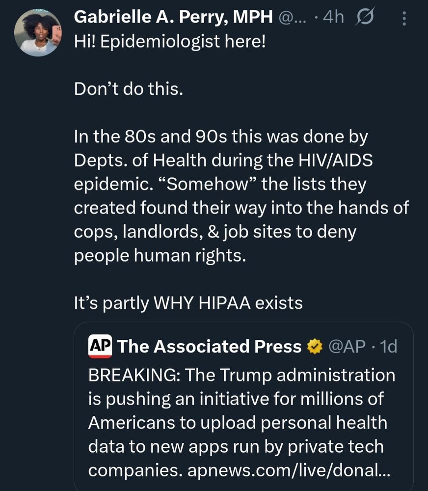 Gabrielle A. Perry, MPH @....

4h

:

Hi! Epidemiologist here!

Don't do this.

In the 80s and 90s this was done by Depts. of Health during the HIV/AIDS epidemic. "Somehow" the lists they created found their way into the hands of cops, landlords, & job sites to deny people human rights.

It's partly WHY HIPAA exists

AP

The Associated Press

@AP. 1d

BREAKING: The Trump administration

is pushing an initiative for millions of Americans to upload personal health data to new apps run by private tech companies. apnews.com/live/donal...
