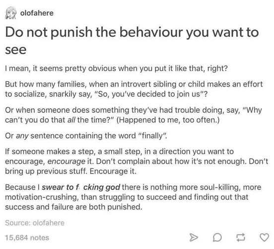 olofahere

Do not punish the behaviour you want to see

I mean, it seems pretty obvious when you put it like that, right?

But how many families, when an introvert sibling or child makes an effort to socialize, snarkily say, "So, you've decided to join us"?

Or when someone does something they've had trouble doing, say, "Why can't you do that all the time?" (Happened to me, too often.)

Or any sentence containing the word "finally".

If someone makes a step, a small step, in a direction you want to encourage, encourage it. Don't complain about how it's not enough. Don't bring up previous stuff. Encourage it.

Because I swear to f cking god there is nothing more soul-killing, more motivation-crushing, than struggling to succeed and finding out that success and failure are both punished.