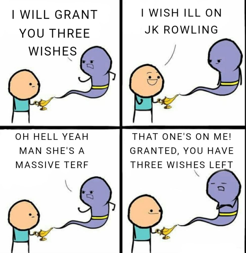 A four panel. Meme of. Aman holding a genies lamp With a lavender genie wearing. A gold belt floating. 

First panel has the genie saying "I will grant you three wishes"

Second panel has the man saying "I wish Ill on Jk Rowling"

Third panel the genie responds "oh hell yeah man she's a massive Terf" 

Fourth panel the genie continues "that's on me! GRANTED, you have three wishes left" 