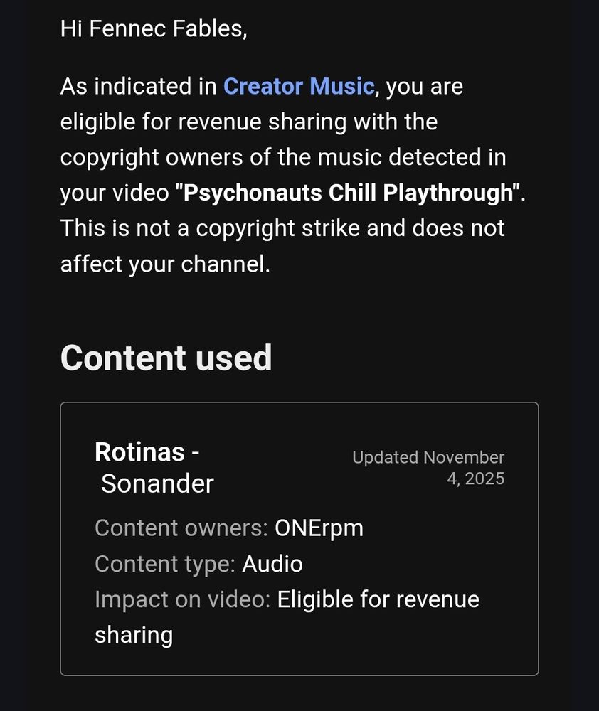 Hi Fennec Fables,

As indicated in Creator Music, you are eligible for revenue sharing with the copyright owners of the music detected in your video "Psychonauts Chill Playthrough".

This is not a copyright strike and does not affect your channel.

Content used

Rotinas

Sonander

Updated November 4, 2025

Content owners: ONErpm

Content type: Audio

Impact on video: Eligible for revenue sharing