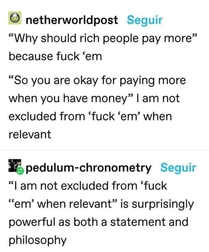 netherworldpost

Seguir

"Why should rich people pay more" because fuck 'em

"So you are okay for paying more when you have money" I am not excluded from 'fuck 'em' when relevant

pedulum-chronometry

Seguir

"I am not excluded from 'fuck

"em' when relevant” is surprisingly powerful as both a statement and philosophy