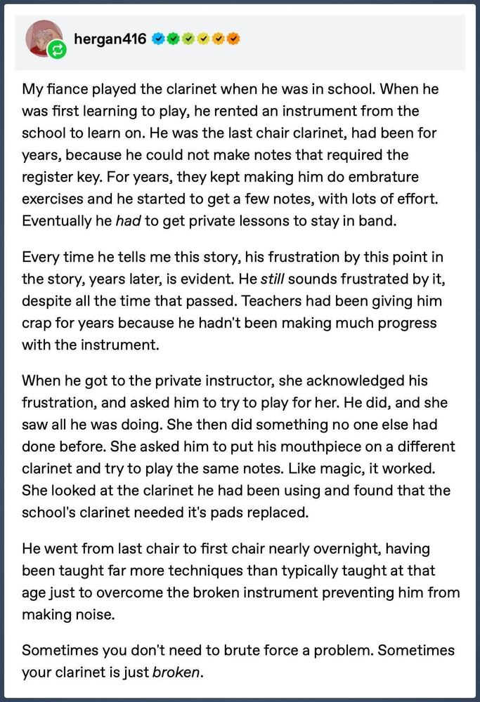 hergan416

My fiance played the clarinet when he was in school. When he was first learning to play, he rented an instrument from the school to learn on. He was the last chair clarinet, had been for years, because he could not make notes that required the register key. For years, they kept making him do embrature exercises and he started to get a few notes, with lots of effort. Eventually he had to get private lessons to stay in band.

Every time he tells me this story, his frustration by this point in the story, years later, is evident. He still sounds frustrated by it, despite all the time that passed. Teachers had been giving him crap for years because he hadn't been making much progress with the instrument.

When he got to the private instructor, she acknowledged his frustration, and asked him to try to play for her. He did, and she saw all he was doing. She then did something no one else had done before. She asked him to put his mouthpiece on a different clarinet and try to play the same notes. Like magic, it worked. She looked at the clarinet he had been using and found that the school's clarinet needed it's pads replaced.

He went from last chair to first chair nearly overnight, having been taught far more techniques than typically taught at that age just to overcome the broken instrument preventing him from making noise.

Sometimes you don't need to brute force a problem. Sometimes your clarinet is just broken.
