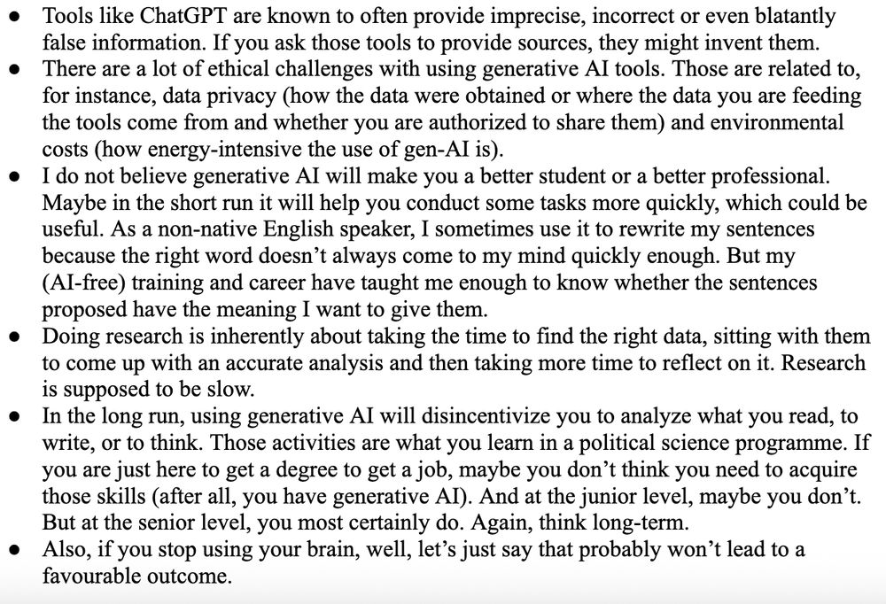 Tools like ChatGPT are known to often provide imprecise, incorrect or even blatantly false information. If you ask those tools to provide sources, they might invent them.
There are a lot of ethical challenges with using generative AI tools. Those are related to, for instance, data privacy (how the data were obtained or where the data you are feeding the tools come from and whether you are authorized to share them) and environmental costs (how energy-intensive the use of gen-AI is). 
I do not believe generative AI will make you a better student or a better professional. Maybe in the short run it will help you conduct some tasks more quickly, which could be useful. As a non-native English speaker, I sometimes use it to rewrite my sentences because the right word doesn’t always come to my mind quickly enough. But my (AI-free) training and career have taught me enough to know whether the sentences proposed have the meaning I want to give them.
Doing research is inherently about taking the time to find the right data, sitting with them to come up with an accurate analysis and then taking more time to reflect on it. Research is supposed to be slow. 
In the long run, using generative AI will disincentivize you to analyze what you read, to write, or to think. Those activities are what you learn in a political science programme. If you are just here to get a degree to get a job, maybe you don’t think you need to acquire those skills (after all, you have generative AI). And at the junior level, maybe you don’t. But at the senior level, you most certainly do. Again, think long-term. 
Also, if you stop using your brain, well, let’s just say that probably won’t lead to a favourable outcome.