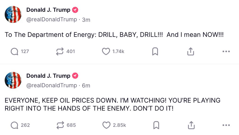 Donald Trump via Truth Social: https://truthsocial.com/@realDonaldTrump/posts/114732948019406900 https://truthsocial.com/@realDonaldTrump/posts/114732938285152785 To The Department of Energy: DRILL, BABY, DRILL!!! And I mean NOW!!! EVERYONE, KEEP OIL PRICES DOWN. I’M WATCHING! YOU’RE PLAYING RIGHT INTO THE HANDS OF THE ENEMY. DON’T DO IT! 