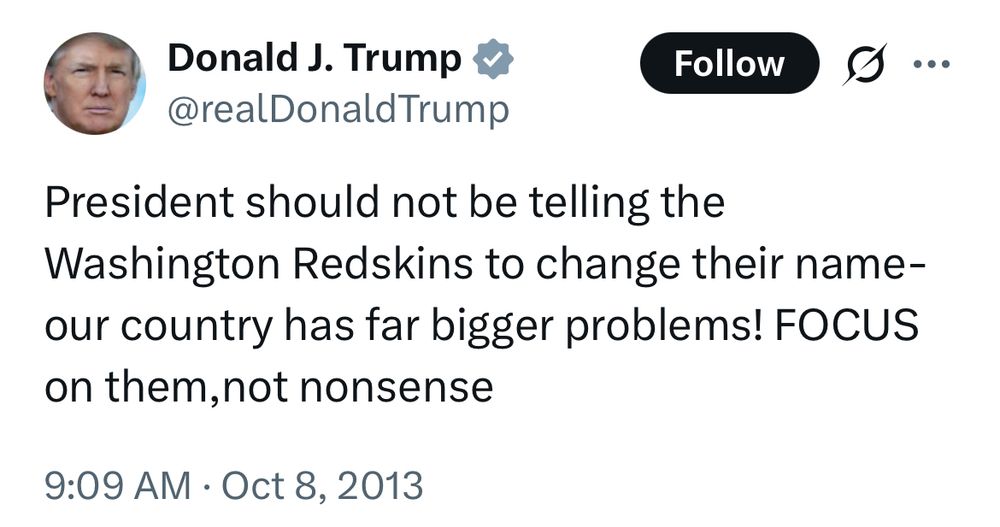 Donald Trump via Twitter:

President should not be telling the Washington Redskins to change their name-our country has far bigger problems! FOCUS on them,not nonsense
9:09 AM · Oct 8, 2013