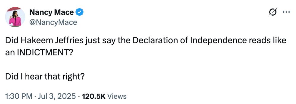 Nancy Mace via Twitter:
https://x.com/NancyMace/status/1940825505504313450

Did Hakeem Jeffries just say the Declaration of Independence reads like an INDICTMENT? 

Did I hear that right?
1:30 PM · Jul 3, 2025

