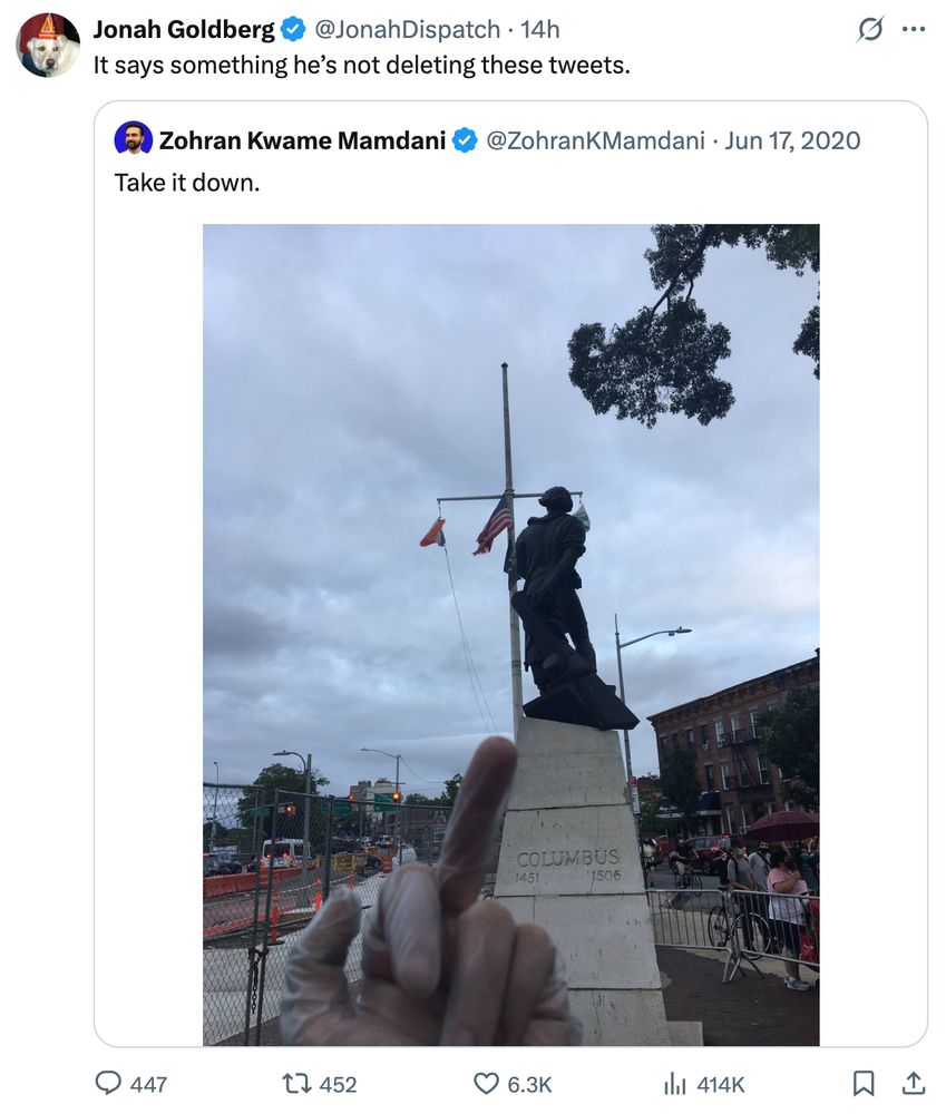 Neocon columnist Jonah Goldberg posts response to 5-year-old Zohran Mamdani tweet:
https://x.com/JonahDispatch/status/1942014424228704365

It says something he’s not deleting these tweets.

Original tweet from Zohran Mamdani, giving the finger to a statue of Christopher Columbus:
https://x.com/ZohranKMamdani/status/1273410176003997697

Take it down.