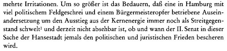 Martens (1990) Aktienrechtliche Probleme eines Ausstiegs aus der Kernenergie:
"Um so größer ist das Bedauern, daß eine in Hamburg mit viel politischem Feldgeschrei und einem Bürgermeisteropfer betriebene Auseinandersetzung um den Ausstieg aus der Kernenergie immer noch als Streitgegenstand schwelt¹ und derzeit nicht absehbar ist, ob und wann der II. Senat in dieser Sache der Hansestadt jemals den politischen und juristischen Frieden bescheren wird."
https://www.degruyterbrill.com/document/doi/10.1515/9783110898385-020/html