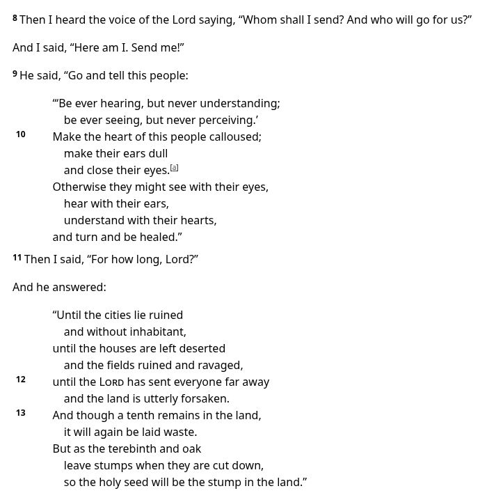 Then I heard the voice of the Lord saying, “Whom shall I send? And who will go for us?”

And I said, “Here am I. Send me!”

9 He said, “Go and tell this people:

“‘Be ever hearing, but never understanding;
    be ever seeing, but never perceiving.’
10 Make the heart of this people calloused;
    make their ears dull
    and close their eyes.[a]
Otherwise they might see with their eyes,
    hear with their ears,
    understand with their hearts,
and turn and be healed.”

11 Then I said, “For how long, Lord?”

And he answered:

“Until the cities lie ruined
    and without inhabitant,
until the houses are left deserted
    and the fields ruined and ravaged,
12 until the Lord has sent everyone far away
    and the land is utterly forsaken.
13 And though a tenth remains in the land,
    it will again be laid waste.
But as the terebinth and oak
    leave stumps when they are cut down,
    so the holy seed will be the stump in the land.”