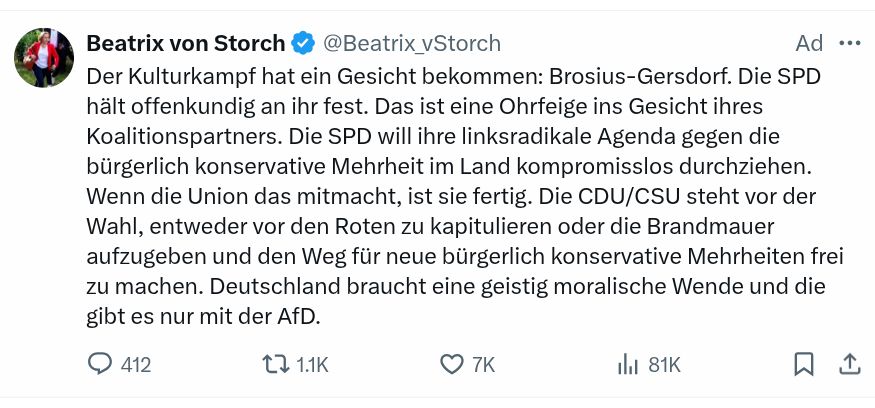 Tweet von Beatrix von Storch, als "Ad" (Anzeige) gekennzeichnet.

"Der Kulturkampf hat ein Gesicht bekommen: Brosius-Gersdorf. Die SPD hält offenkundig an ihr fest. Das ist eine Ohrfeige ins Gesicht ihres Koalitionspartners. Die SPD will ihre linksradikale Agenda gegen die bürgerlich konservative Mehrheit im Land kompromisslos durchziehen. Wenn die Union das mitmacht, ist sie fertig. Die CDU/CSU steht vor der Wahl, entweder vor den Roten zu kapitulieren oder die Brandmauer aufzugeben und den Weg für neue bürgerlich konservative Mehrheiten frei zu machen. Deutschland braucht eine geistig moralische Wende und die gibt es nur mit der AfD."