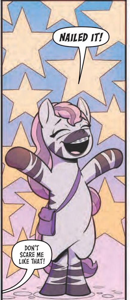 Skye thee Zebra smiles and poses with hooves in the air, she says Nailed it. 

Off screen somepony says don’t scare me like that!