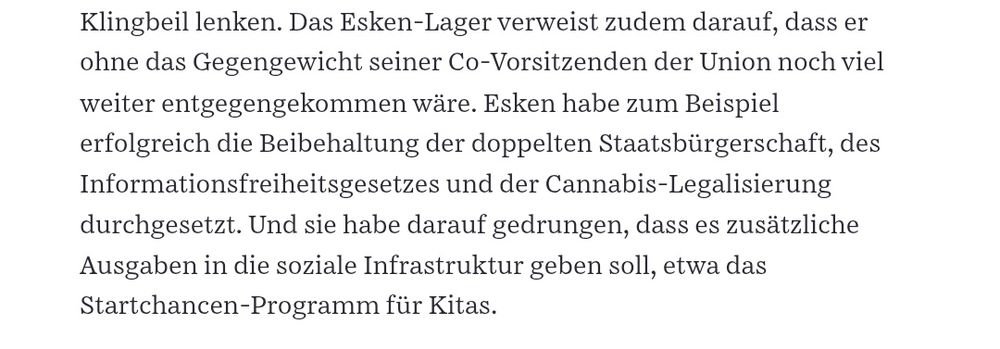 Ausschnitt SZ: Das Esken-Lager verweist darauf, dass er ohne das Gegengewicht seiner Co-Vorsitzenden der Union noch weiter entgegenkommen wäre. Esken habe zum Beispiel erfolgreich die Beibehaltung der doppelten Staatsbürgerschaft, des Informationsfreiheitsgesetzes und der Cannabis-Legalisierung durchgesetzt. Und sie habe darauf gedrungen, dass es zusätzliche Ausgaben in die soziale Infrastruktur geben soll, etwa das Startchancen-Programm für Kitas.
