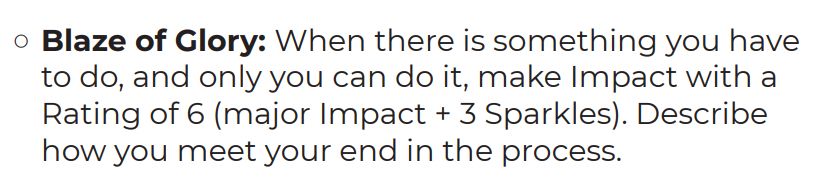 ○	Blaze of Glory: When there is something you have to do, and only you can do it, make Impact with a Rating of 6 (major Impact + 3 Sparkles). Describe how you meet your end in the process.