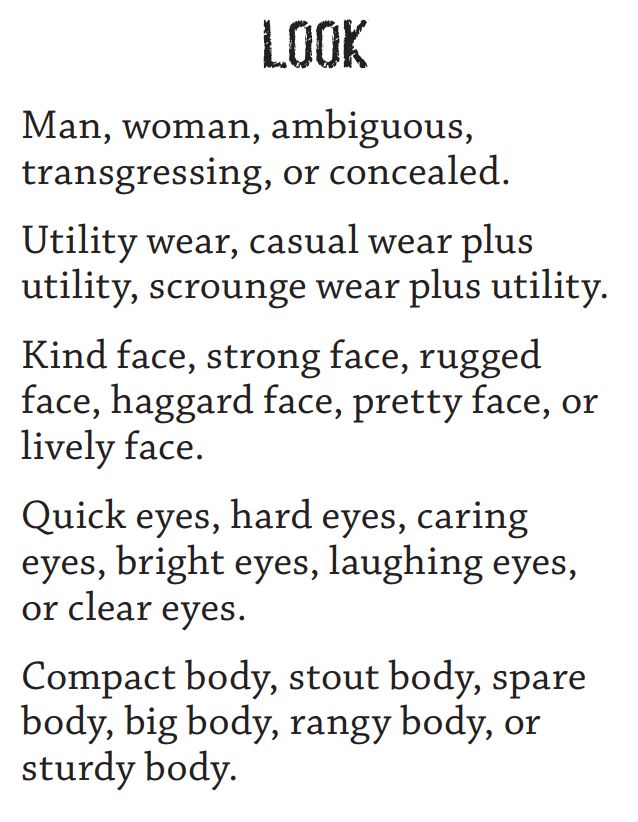 LOOK

Man, woman, ambiguous, transgressing, or concealed.

Utility wear, casual wear plus utility, scrounge wear plus utility.

Kind face, strong face, rugged face, haggard face, pretty face, or lively face.

Quick eyes, hard eyes, caring eyes, bright eyes, laughing eyes, or clear eyes.

Compact body, stout body, spare body, big body, rangy body, or sturdy body.
