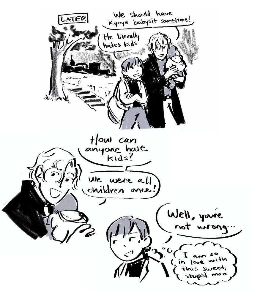 LATER
Tamaki and Haruhi are walking outside, Tamaki carrying the sleeping baby.
Tamaki: “We should have Kyoya babysit sometime!”
Haruhi: “He literally hates kids.”
Tamaki: “How can anyone hate kids? We were all children once!”
Haruhi: “Well you’re not wrong…” 💭 I am so in love with this sweet, stupid man
