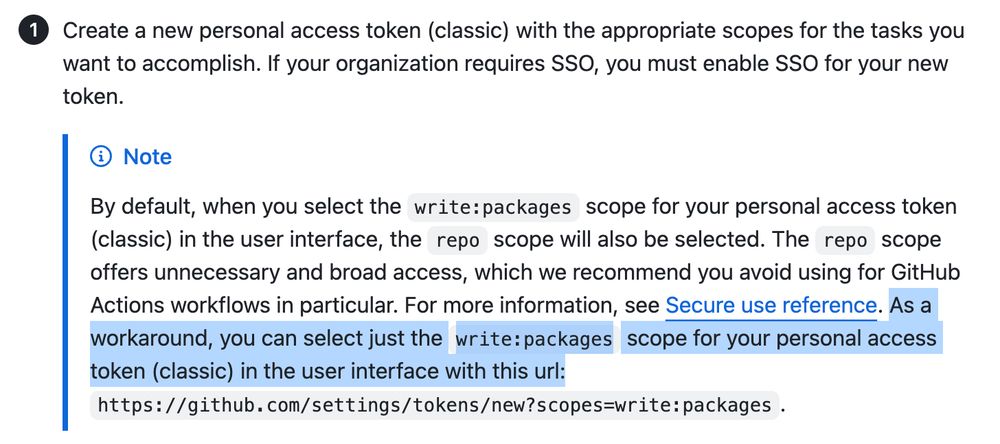 By default, when you select the write:packages scope for your personal access token (classic) in the user interface, the repo scope will also be selected. The repo scope offers unnecessary and broad access, which we recommend you avoid using for GitHub Actions workflows in particular. For more information, see Secure use reference. As a workaround, you can select just the write:packages scope for your personal access token (classic) in the user interface with this url: https://github.com/settings/tokens/new?scopes=write:packages.