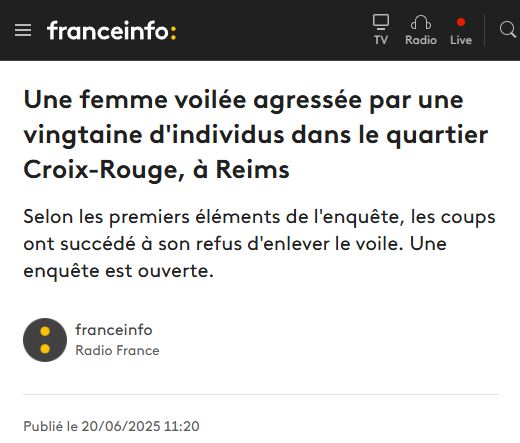 Titre France Info du 20 juin : "Une femme voilée agressée par une vingtaine d'individus dans le quartier Croix-Rouge, à Reims."

En sous-titre : "Selon les premiers éléments de l'enquête, les coups ont succédé à son refus d'enlever le voile. Une enquête est ouverte." 