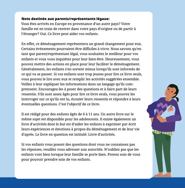 "Note destinée aux parents/représentants légaux :

Vous êtes arrivés en Europe en provenance d’un autre pays? Votre
famille est en train de rentrer dans votre pays d’origine ou de partir à
l’étranger? Oui. Ce livre peut aider vos enfants.
En effet, ce déménagement représentera un grand changement pour eux.
Certains événements pourraient être difficiles à vivre. Nous savons qu’en
tant que parent/représentant légal, vous souhaitez le meilleur pour vos
enfants et vous vous inquiétez pour leur bien-être. Heureusement, vous
pouvez mettre des actions en place pour leur faciliter le déménagement.
Généralement, les enfants s’en sortent mieux lorsqu’ils sont informés de
ce qui va se passer. Si vos enfants sont trop jeunes pour lire ce livre seuls,
vous pouvez le lire avec eux et remplir les activités suggérées ensemble.
Veillez à leur expliquer les informations dans un langage qu’ils com-
prennent. Encouragez-les à poser des questions et à faire part de leurs
ressentis. S’ils sont assez âgés pour lire ce livre seuls, vous pouvez les
interroger sur ce qu’ils ont lu, écouter leurs ressentis et répondre à leurs
éventuelles questions. C’est l’objectif de ce livre.
Il est rédigé pour des enfants âgés de 6 à 11 ans. Un autre livre sur le
même sujet est disponible pour les adolescents. Il existe également un
livre d’activités dont le but est d’aider les enfants à exprimer par écrit
leurs expériences et émotions à propos du déménagement et de leur vie
d’après. Le livre en question est intitulé: Livre d’activités.
Si vos enfants vous posent des questions dont vous ne connaissez pas
les réponses, veuillez vous adresser aux autorités. N’oubliez pas que les
enfants vont bien lorsque leur famille se porte bien. Prenez soin de vous
pour pouvoir prendre soin de vos enfants."