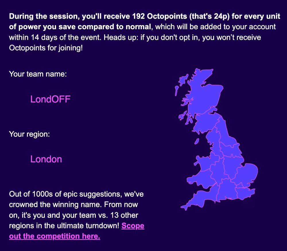 During the session, you'll receive 192 Octopoints (that's 24p) for every unit of power you save compared to normal, which will be added to your account within 14 days of the event. Heads up: if you don't opt in, you won’t receive Octopoints for joining!

Your team name: LondOFF
      
 Your region: London
