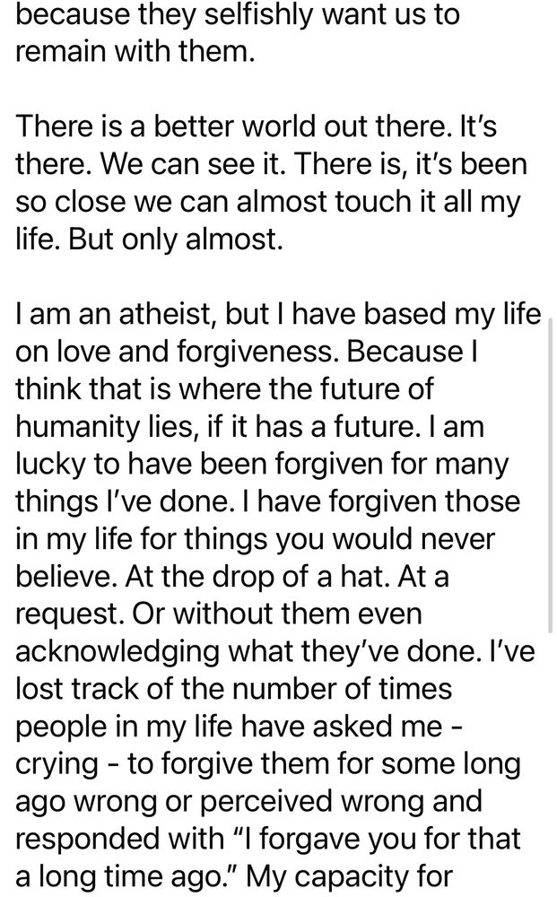 because they selfishly want us to remain with them. 

There is a better world out there. It’s there. We can see it. There is, it’s been so close we can almost touch it all my life. But only almost.

I am an atheist, but I have based my life on love and forgiveness. Because I think that is where the future of humanity lies, if it has a future. I am lucky to have been forgiven for many things I’ve done. I have forgiven those in my life for things you would never believe. At the drop of a hat. At a request. Or without them even acknowledging what they’ve done. I’ve lost track of the number of times people in my life have asked me - crying - to forgive them for some long ago wrong or perceived wrong and responded with “I forgave you for that a long time ago.” My capacity for