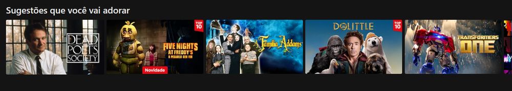 Captura de tela da netflix. Sugestões que você vai adorar
- Sociedade dos Poetas Mortos
- Five Nights at Freddy's (Live action)
- Familia Addams
- Dolittle (do Robert Downey Jr.)
- Transformers ONE