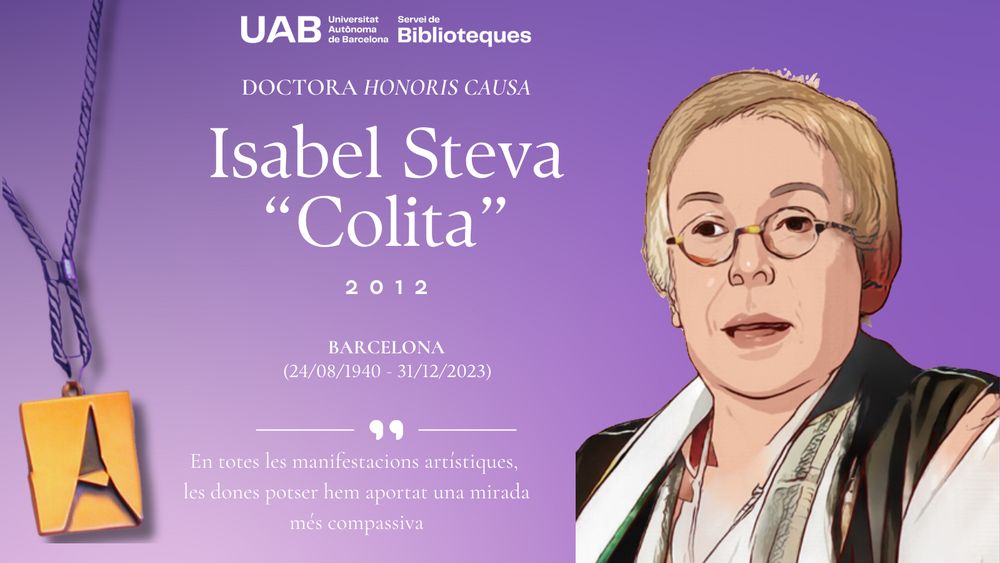 Doctora ‘honoris causa’ Isabel Steva “Colita”, 2012. Barcelona (24/08/1940 – 1/12/2023). Cita: “En totes les manifestacions artístiques, les dones potser hem aportat una mirada més compassiva”. Il·lustració de la imatge d’Isabel Steva Hernández “Colita”, al marge dret. Al marge esquerra, il·lustració de la medalla de doctora ‘honoris causa’ de la UAB.
