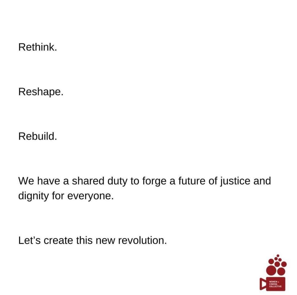 Message from the Women in Cinema Collective:  Rethink.  Reshape.  Rebuild.  We have a shared duty to forge a future of justice and dignity for everyone.  Let's create this new revolution.