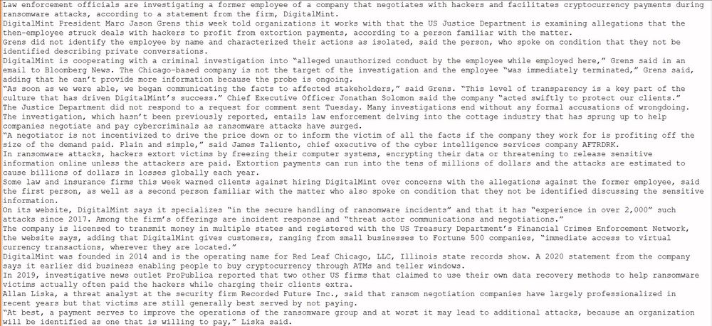 excerpt from a news article, summary:
Law enforcement is investigating a former employee of DigitalMint, a company that facilitates cryptocurrency payments during ransomware attacks. The investigation, led by the US Justice Department, focuses on allegations that the employee made deals with hackers to profit from extortion payments. DigitalMint's President, Marc Jason Grens, stated that the company is cooperating with the investigation and that the employee was terminated immediately. He emphasized that the company is not the target of the probe and described the employee's actions as isolated.

DigitalMint, based in Chicago, has been involved in over 2,000 ransomware incidents since 2017, offering services such as incident response and negotiations with cybercriminals. The firm is licensed to transmit money in multiple states and is registered with the US Treasury's Financial Crimes Enforcement Network. However, some law and insurance firms have advised clients against hiring DigitalMint due to the ongoing investigation.

Ransomware attacks involve hackers extorting victims by freezing systems or threatening to release sensitive data unless paid, with extortion payments often reaching millions. Experts warn that negotiators may not act in the victim's best interest if they profit from the size of the ransom. While ransom negotiation companies have become more professional, analysts suggest that victims are generally better off not paying, as it may encourage further attacks.