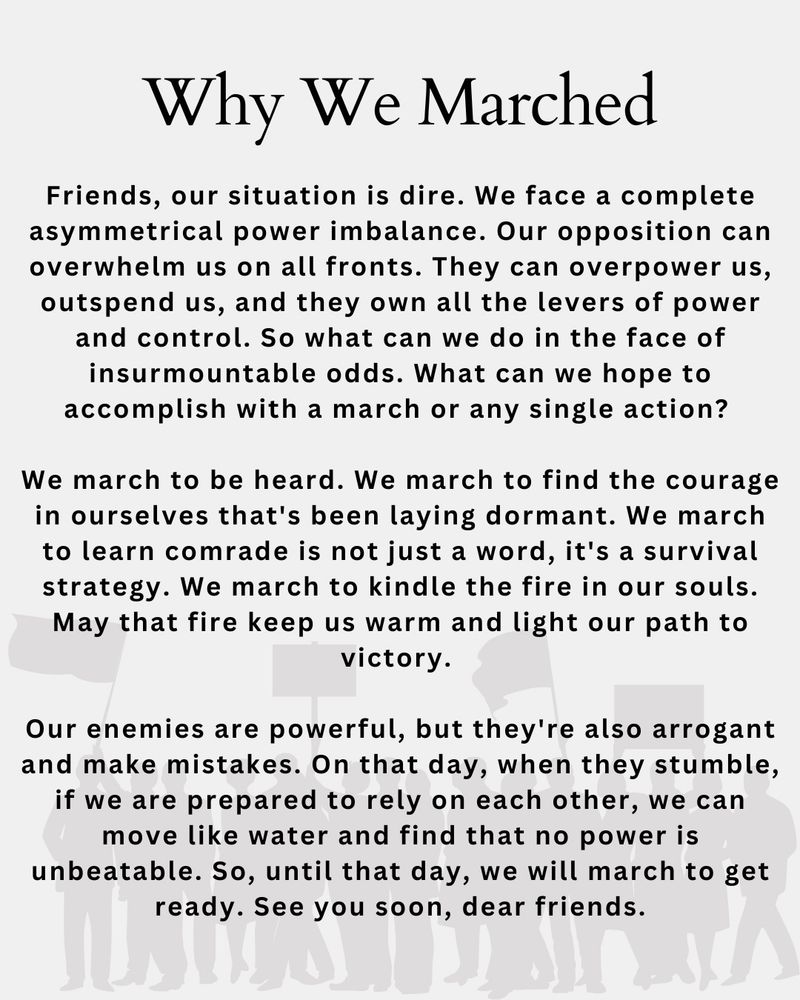 An offshore flier with the opaque gray image of a crowd of protestors holding flags and signs. The flier states:

Why We Marched

Friends, our situation is dire. We face a complete asymmetrical power imbalance. Our opposition can overwhelm us on all fronts. They can overpower us, outspend us, and they own all the levers of power and control. So what can we do in the face of insurmountable odds. What can we hope to accomplish with a march or any single action?
We march to be heard. We march to find the courage in ourselves that's been laying dormant. We march to learn comrade is not just a word, it's a survival strategy. We march to kindle the fire in our souls.
May that fire keep us warm and light our path to victory•
Our enemies are powerful, but they're also arrogant and make mistakes. On that day, when they stumble, if we are prepared to rely on each other, we can move like water and find that no power is unbeatable. So, until that day, we will march to get ready. See you soon, dear friends.