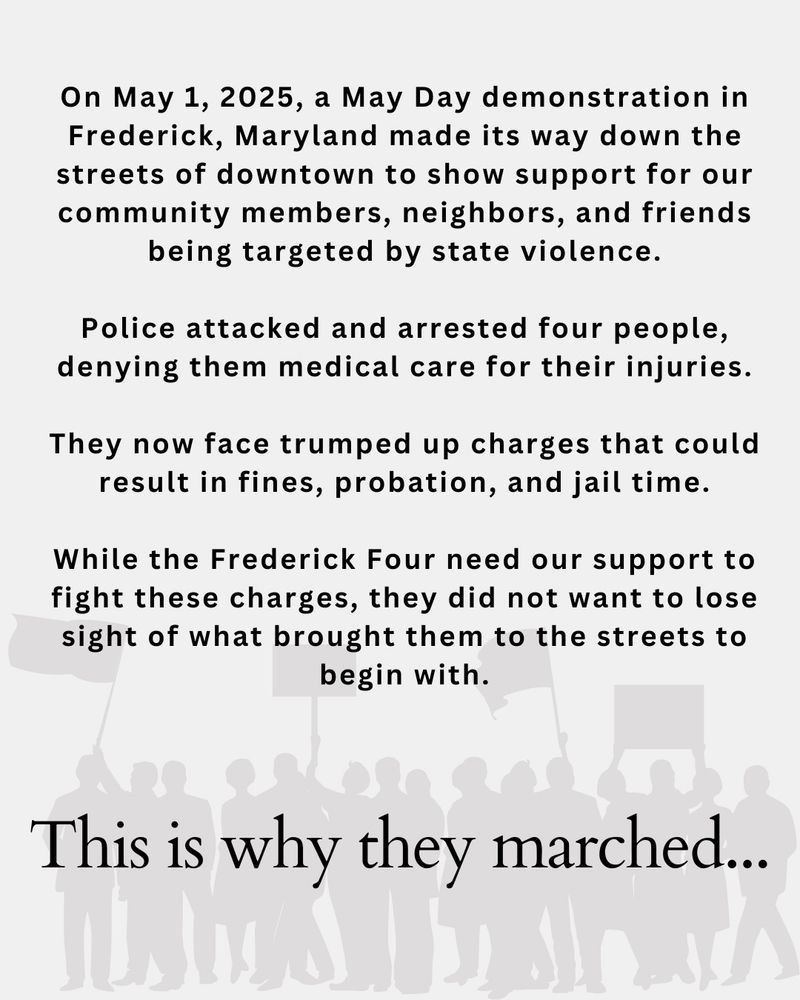 An offshore flier with the opaque gray image of a crowd of protestors holding flags and signs. The flier states:

On May 1, 2025, a May Day demonstration in Frederick, Maryland made its way down the streets of downtown to show support for our community members, neighbors, and friends being targeted by state violence.
Police attacked and arrested four people, denying them medical care for their injuries.
They now face trumped up charges that could result in fines, probation, and jail time.
While the Frederick Four need our support to fight these charges, they did not want to lose sight of what brought them to the streets to begin with.
This is why they marched...