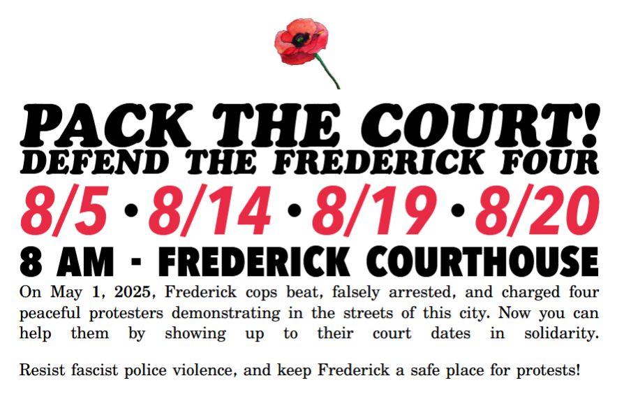 A flier with a white background with a pink flower at the top. Below is the text:

PACK THE COURT!
DEFEND THE FREDERICK FOUR
8/5 • 8/14 • 8/19 • 8/20
8AM - Frederick Courthouse

On May 1, 2025, Frederick cops beat, falsely arrested, and charged four peaceful protesters demonstrating in the streets of this city. Now you can help them by showing up to their court dates in solidarity.
Resist fascist police violence, and keep Frederick a safe place for protests!
