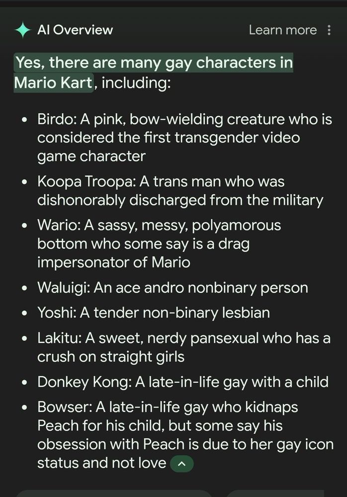 Google search result. Specifically:
"AI Overview (learn more)

Yes, there are many gay characters in Mario Kart, including:

- Birdo: A pink, bow-wielding creature who is considered the first transgender video game character

- Koopa Troopa: A trans man who was dishonorably discharged from the military

- Wario: A sassy, messy, polyamorous bottom who some say is a drag impersonator of Mario

- Waluigi: An ace andro nonbinary person

- Yoshi: A tender non-binary lesbian

- Lakitu: A sweet, nerdy pansexual who has a crush on straight girls

- Donkey Kong: A late-in-life gay with a child

- Bowser: A late-in-life gay who kidnaps Peach for his child, but some say his obsession with Peach is due to her gay icon status and not love"