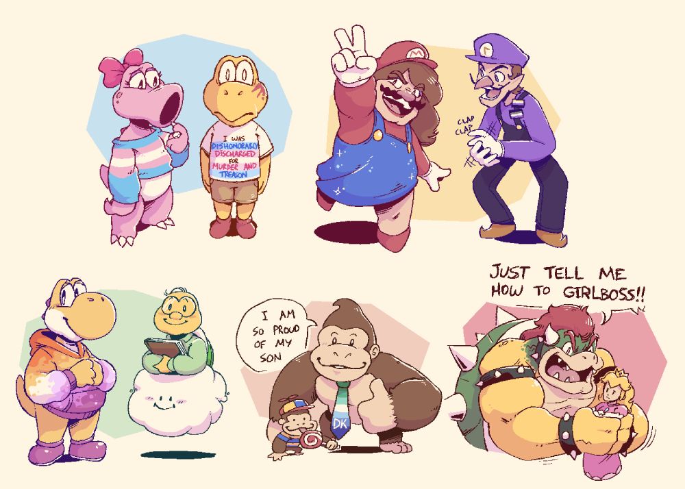 A drawing of several Mario characters. Starting from the top left, working horizontally to the bottom right:

Birdetta wears a trans sweater, and looks concernedly toward a koopa troopa. The koopa troopa has a shell-shocked (hahaha) sort of expression and blood splattered on his face. His t-shirt has the trans flag on it,with text along the stripes of the flag reading "I WAS DISHONORABLY DISCHARGED for MURDER AND TREASON".

Wario is wearing Mario-themed drag, and replicating Mario's peace-sign pose from Mario 64. Waluigi cheers him on, wearing nonbinary and asexual pride flag pins.

Yoshi wears a colorful lesbian pride colors hoodie and wears a soft expression on their face. Lakitu carries some books nearby. 

Donkey Kong wears a gay man pride flag patterned tie and stands proudly behind his son, a much smaller Donkey Kong wearing a propeller beanie, a striped shirt, and licking a big lollipop. Donkey Kong gives a thumbs up and a smile to the camera, saying "I am so proud of my son"

Bowser aggressively shakes an apathetic Princess Peach, yelling, "JUST TELL ME HOW TO GIRLBOSS!!"
