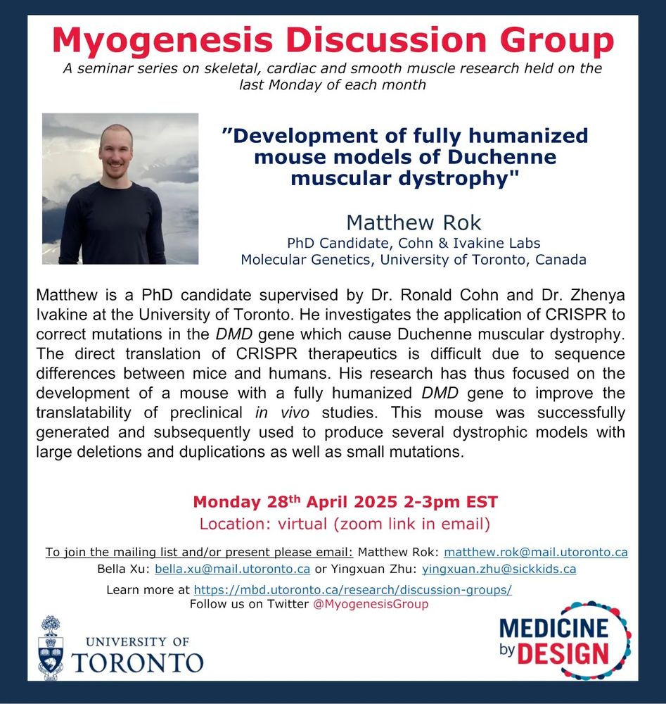 Matthew Rok | PhD Candidate, Cohn & Ivakine Labs Molecular Genetics, University of Toronto, Canada

Matthew is a PhD candidate supervised by Dr. Ronald Cohn and Dr. Zhenya Ivakine at the University of Toronto. He investigates the application of CRISPR to correct mutations in the DMD gene which cause Duchenne muscular dystrophy. The direct translation of CRISPR therapeutics is difficult due to sequence
differences between mice and humans. His research has thus focused on the development of a mouse with a fully humanized DMD gene to improve the translatability of preclinical in vivo studies. This mouse was successfully generated and subsequently used to produce several dystrophic models with large deletions and duplications as well as small mutations.

Talk Title: Development of fully humanized mouse models of Duchenne muscular dystrophy