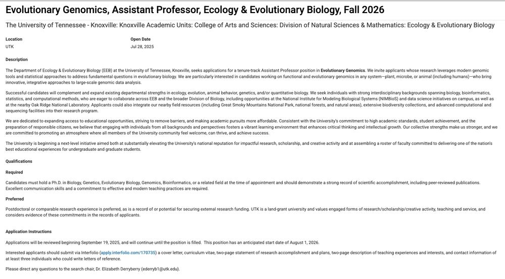 Evolutionary Genomics, Assistant Professor, Ecology & Evolutionary Biology, Fall 2026

The University of Tennessee - Knoxville: Knoxville Academic Units: College of Arts and Sciences: Division of Natural Sciences & Mathematics: Ecology & Evolutionary Biology

Open date: July 28, 2025

Description
The Department of Ecology & Evolutionary Biology (EEB) at the University of Tennessee, Knoxville, seeks applications for a tenure-track Assistant Professor position in Evolutionary Genomics. We invite applicants whose research leverages modern genomic tools and statistical approaches to address fundamental questions in evolutionary biology. We are particularly interested in candidates working on functional and evolutionary genomics in any system—plant, microbe, or animal (including humans)—who bring innovative, integrative approaches to large-scale genomic data analysis.

[more on description excluded due to character limit on bsky: please see ad at https://apply.interfolio.com/170735 ]

Candidates must hold a Ph.D. in Biology, Genetics, Evolutionary Biology, Genomics, Bioinformatics, or a related field at the time of appointment and should demonstrate a strong record of scientific accomplishment, including peer-reviewed publications. Excellent communication skills and a commitment to effective and modern teaching practices are required.

Applications will be reviewed beginning September 19, 2025, and will continue until the position is filled.  This position has an anticipated start date of August 1, 2026.

Interested applicants should submit via Interfolio (apply.interfolio.com/170735) a cover letter, curriculum vitae, two-page statement of research accomplishment and plans, two-page description of teaching experiences and interests, and contact information of at least three individuals who could write letters of reference.

Please direct any questions to the search chair, Dr. Elizabeth Derryberry (ederryb1@utk.edu).