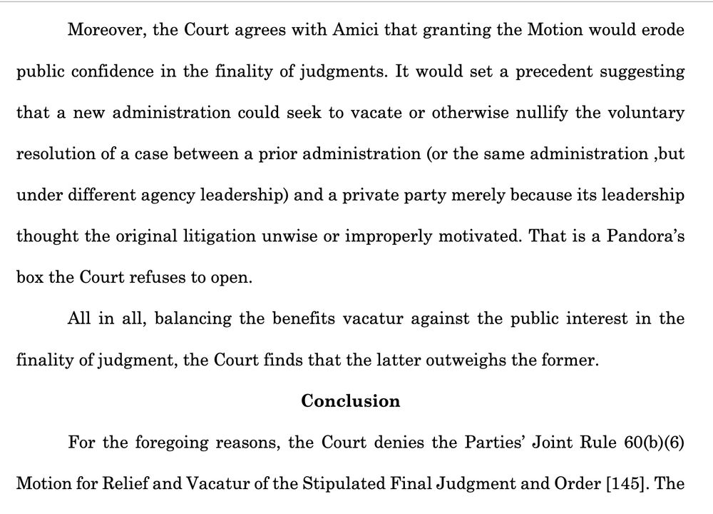 Moreover, the Court agrees with Amici that granting the Motion would erode
public confidence in the finality of judgments. It would set a precedent suggesting
that a new administration could seek to vacate or otherwise nullify the voluntary
resolution of a case between a prior administration (or the same administration ,but
under different agency leadership) and a private party merely because its leadership
thought the original litigation unwise or improperly motivated. That is a Pandora’s
box the Court refuses to open.
All in all, balancing the benefits vacatur against the public interest in the
finality of judgment, the Court finds that the latter outweighs the former.
Conclusion
For the foregoing reasons, the Court denies the Parties’ Joint Rule 60(b)(6)
Motion for Relief and Vacatur of the Stipulated Final Judgment and Order [145]. The