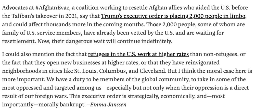 Advocates at #AfghanEvac, a coalition working to resettle Afghan allies who aided the U.S. before the Taliban’s takeover in 2021, say that Trump’s executive order is placing 2,000 people in limbo, and could affect thousands more in the coming months. Those 2,000 people, some of whom are family of U.S. service members, have already been vetted by the U.S. and are waiting for resettlement. Now, their dangerous wait will continue indefinitely.

I could also mention the fact that refugees in the U.S. work at higher rates than non-refugees, or the fact that they open new businesses at higher rates, or that they have reinvigorated neighborhoods in cities like St. Louis, Columbus, and Cleveland. But I think the moral case here is more important. We have a duty to be members of the global community, to take in some of the most oppressed and targeted among us—especially but not only when their oppression is a direct result of our foreign wars. This executive order is strategically, economically, and—most importantly—morally bankrupt. –Emma Janssen