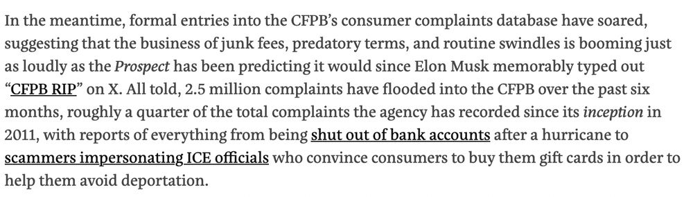 In the meantime, formal entries into the CFPB’s consumer complaints database have soared, suggesting that the business of junk fees, predatory terms, and routine swindles is booming just as loudly as the Prospect has been predicting it would since Elon Musk memorably typed out “CFPB RIP” on X. All told, 2.5 million complaints have flooded into the CFPB over the past six months, roughly a quarter of the total complaints the agency has recorded since its inception in 2011, with reports of everything from being shut out of bank accounts after a hurricane to scammers impersonating ICE officials who convince consumers to buy them gift cards in order to help them avoid deportation.
