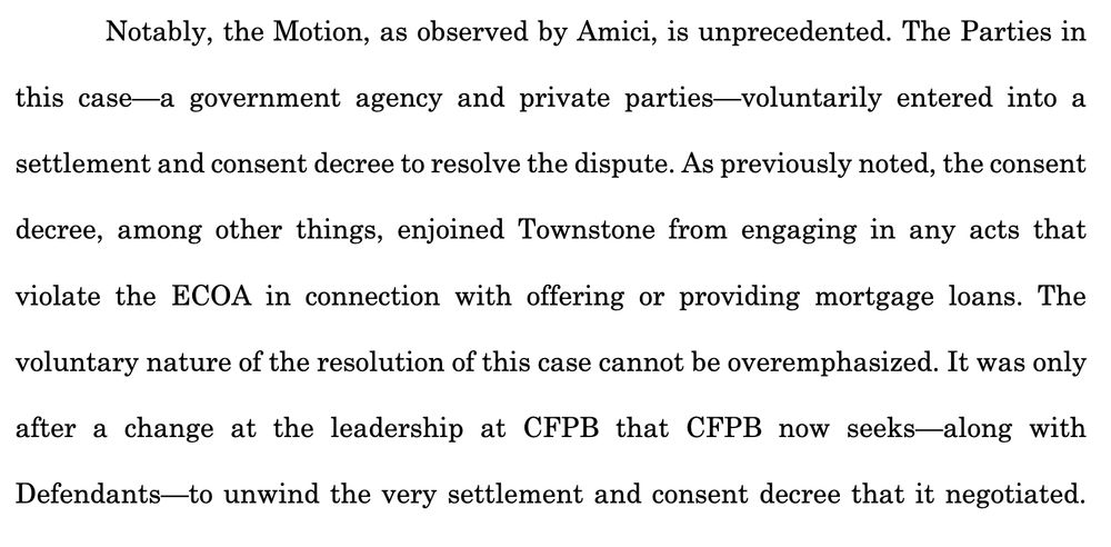 Notably, the Motion, as observed by Amici, is unprecedented. The Parties in
this case—a government agency and private parties—voluntarily entered into a
settlement and consent decree to resolve the dispute. As previously noted, the consent
decree, among other things, enjoined Townstone from engaging in any acts that
violate the ECOA in connection with offering or providing mortgage loans. The
voluntary nature of the resolution of this case cannot be overemphasized. It was only
after a change at the leadership at CFPB that CFPB now seeks—along with
Defendants—to unwind the very settlement and consent decree that it negotiated.