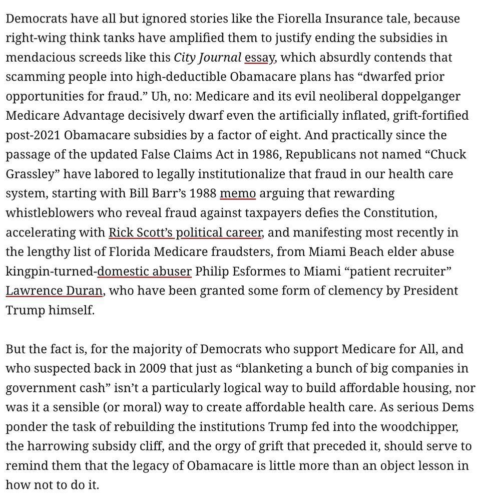 Democrats have all but ignored stories like the Fiorella Insurance tale, because right-wing think tanks have amplified them to justify ending the subsidies in mendacious screeds like this City Journal essay, which absurdly contends that scamming people into high-deductible Obamacare plans has “dwarfed prior opportunities for fraud.” Uh, no: Medicare and its evil neoliberal doppelganger Medicare Advantage decisively dwarf even the artificially inflated, grift-fortified post-2021 Obamacare subsidies by a factor of eight. And practically since the passage of the updated False Claims Act in 1986, Republicans not named “Chuck Grassley” have labored to legally institutionalize that fraud in our health care system, starting with Bill Barr’s 1988 memo arguing that rewarding whistleblowers who reveal fraud against taxpayers defies the Constitution, accelerating with Rick Scott’s political career, and manifesting most recently in the lengthy list of Florida Medicare fraudsters, from Miami Beach elder abuse kingpin-turned-domestic abuser Philip Esformes to Miami “patient recruiter” Lawrence Duran, who have been granted some form of clemency by President Trump himself.

But the fact is, for the majority of Democrats who support Medicare for All, and who suspected back in 2009 that just as “blanketing a bunch of big companies in government cash” isn’t a particularly logical way to build affordable housing, nor was it a sensible (or moral) way to create affordable health care. As serious Dems ponder the task of rebuilding the institutions Trump fed into the woodchipper, the harrowing subsidy cliff, and the orgy of grift that preceded it, should serve to remind them that the legacy of Obamacare is little more than an object lesson in how not to do it.