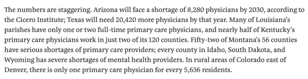 The numbers are staggering. Arizona will face a shortage of 8,280 physicians by 2030, according to the Cicero Institute; Texas will need 20,420 more physicians by that year. Many of Louisiana’s parishes have only one or two full-time primary care physicians, and nearly half of Kentucky’s primary care physicians work in just two of its 120 counties. Fifty-two of Montana’s 56 counties have serious shortages of primary care providers; every county in Idaho, South Dakota, and Wyoming has severe shortages of mental health providers. In rural areas of Colorado east of Denver, there is only one primary care physician for every 5,636 residents.